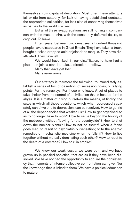 themselves from capitalist desolation. Most often these attempts. fail or die from autarchy, for lack of having established contacts, the appropriate solidarities, for lack also of conceiving themselves. as parties to the world civil war. Butall of these re-aggregations are stillnothing in compari- son with the mass desire, with the constantly deferred desire, to drop out. To leave. In ten years, between two censuses, a hundred thousand people have disappeared in Great Britain. They have taken a truck, bought a ticket, dropped acid o joined the maquis. They have dis- affiliated. They have left. We would have liked, in our disaffilation, to have had a place to rejoin, a stand to take, a direction to follow. Many that leave get lost. Many never arrive. Our strategy is therefore the following: to immediately es- tablish a series of foci of desertion, of secession poles, of rallying points. For the runaways. For those who leave. A set of places to take shetter from the control of a civilisation that is headed for the abyss. It is a matter of giving ourselves the means, of finding the scale in which all those questions, which when addressed sepa- rately can drive one to depression, can be resolved. How to get rid of all the dependencies that weaken us? How to get organised so s 10 no longer have to work? How to settle beyond the toxicity of the metropole without *leaving for the countryside? How to shut down the nuclear plants? How to not be forced, when a friend goes mad, to resort to psychiatric pulverisation; or to the acerbic remedies of mechanistic medicine when he falls ill? How to live together without mutually dominating each other? How to react to the death of a comrade? How to ruin empire? We know our weaknesses: we were born and we have grown up in pacified societies, that are as if they have been dis- solved. We have not had the opportunity to acquire the consisten- cy that moments of intense collective confrontation can give. Nor the knowledge that is linked to them. We have a political education to mature